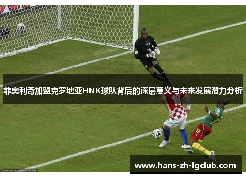 菲奥利奇加盟克罗地亚HNK球队背后的深层意义与未来发展潜力分析 菲奥利奇加盟克罗地亚HNK球队背后的深层意义与未来发展潜力分析