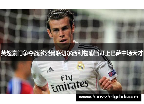 英超豪门争夺战激烈曼联切尔西利物浦皆盯上巴萨中场天才