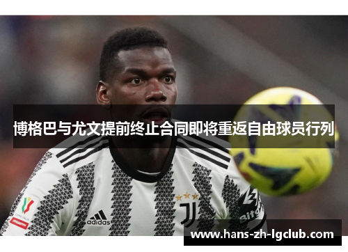 博格巴与尤文提前终止合同即将重返自由球员行列