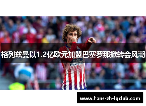 格列兹曼以1.2亿欧元加盟巴塞罗那掀转会风潮 格列兹曼以1.2亿欧元加盟巴塞罗那掀转会风潮