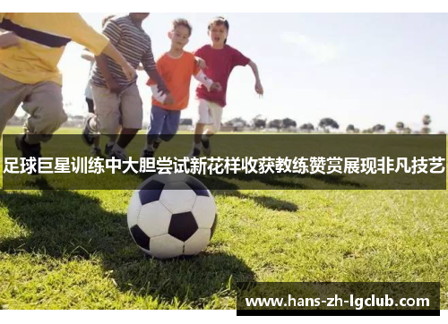 足球巨星训练中大胆尝试新花样收获教练赞赏展现非凡技艺 足球巨星训练中大胆尝试新花样收获教练赞赏展现非凡技艺