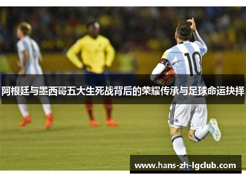 阿根廷与墨西哥五大生死战背后的荣耀传承与足球命运抉择 阿根廷与墨西哥五大生死战背后的荣耀传承与足球命运抉择